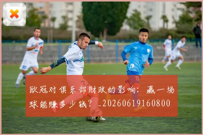 欧冠对俱乐部财政的影响:赢一场球能赚多少钱?_20260619160800