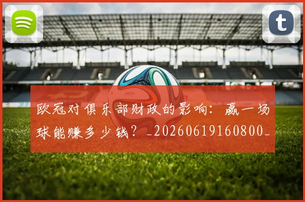 欧冠对俱乐部财政的影响:赢一场球能赚多少钱?_20260619160800_20260707150915
