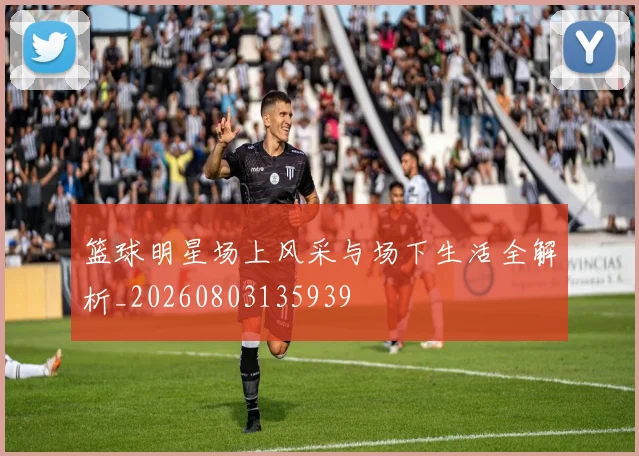 篮球明星场上风采与场下生活全解析_20260803135939