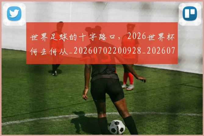 世界足球的十字路口,2026世界杯何去何从_20260702200928_20260715192927