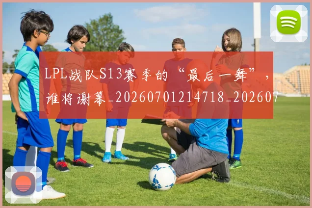 LPL战队S13赛季的“最后一舞”,谁将谢幕_20260701214718_20260715181232
