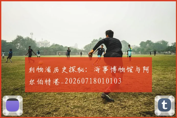 利物浦历史探秘:海事博物馆与阿尔伯特港_20260718010103