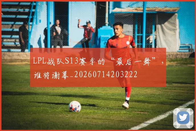LPL战队S13赛季的“最后一舞”，谁将谢幕_20260714203222