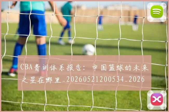 CBA青训体系报告:中国篮球的未来之星在哪里_20260521200534_20260701212231