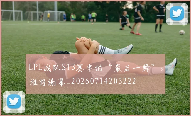 LPL战队S13赛季的“最后一舞”,谁将谢幕_20260714203222
