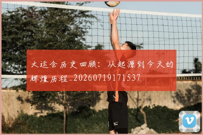 大运会历史回顾：从起源到今天的辉煌历程_20260719171537