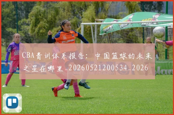 CBA青训体系报告：中国篮球的未来之星在哪里_20260521200534_20260701212231