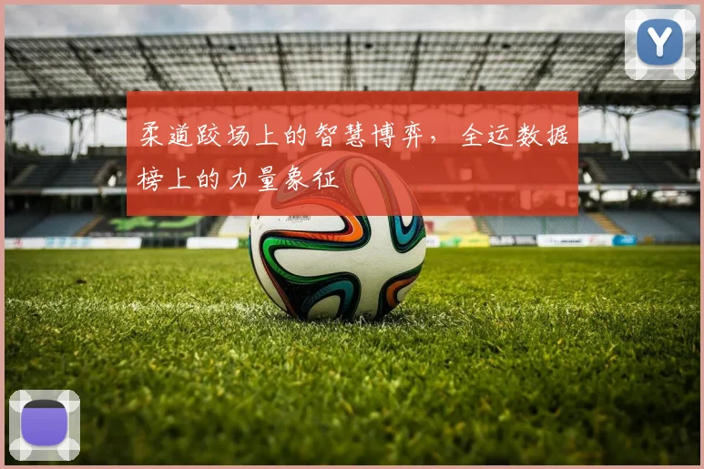柔道跤场上的智慧博弈,全运数据榜上的力量象征