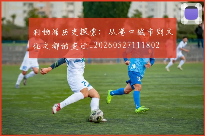 利物浦历史探索:从港口城市到文化之都的变迁_20260527111802