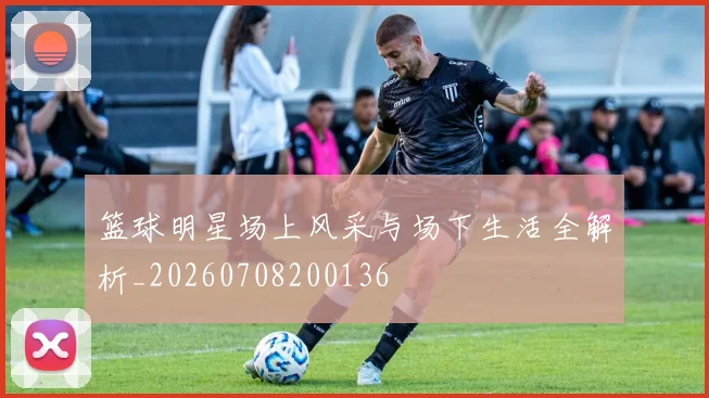 篮球明星场上风采与场下生活全解析_20260708200136